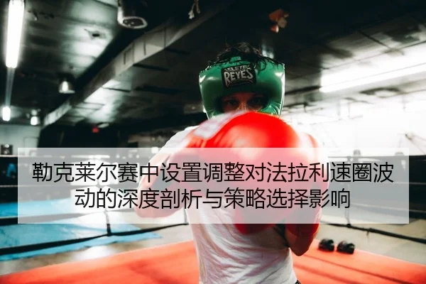 勒克莱尔赛中设置调整对法拉利速圈波动的深度剖析与策略选择影响 - Leyu